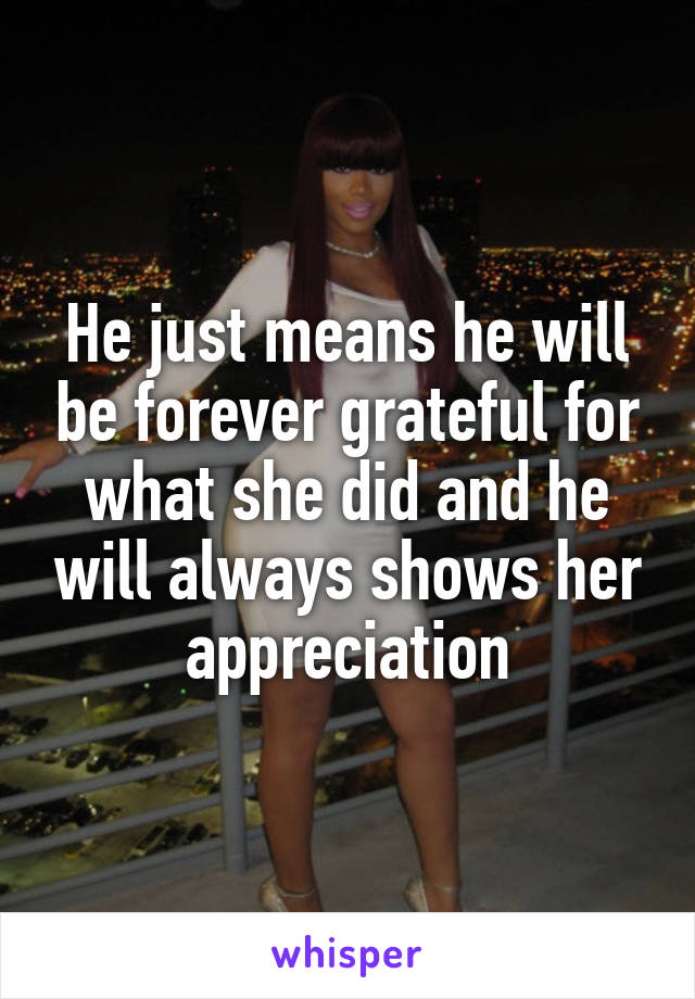 He just means he will be forever grateful for what she did and he will always shows her appreciation