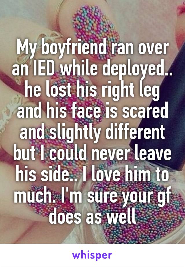 My boyfriend ran over an IED while deployed.. he lost his right leg and his face is scared and slightly different but I could never leave his side.. I love him to much. I'm sure your gf does as well