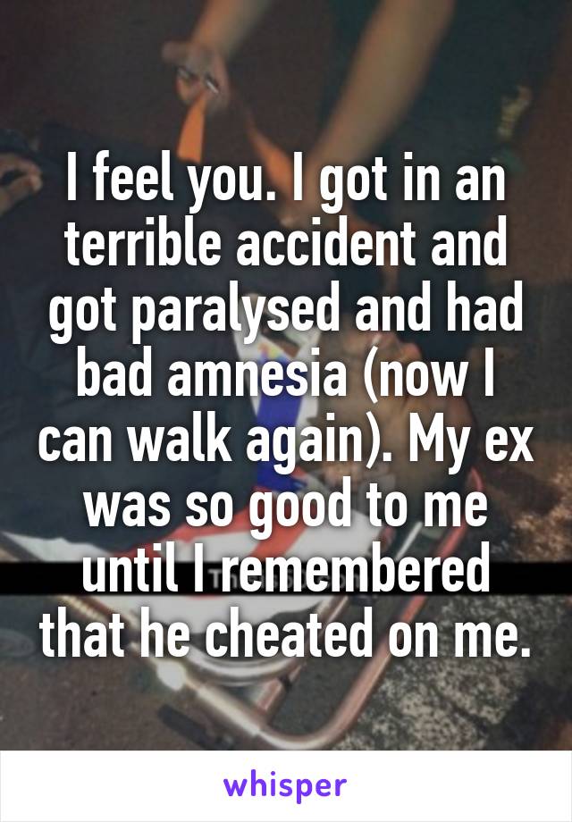 I feel you. I got in an terrible accident and got paralysed and had bad amnesia (now I can walk again). My ex was so good to me until I remembered that he cheated on me.