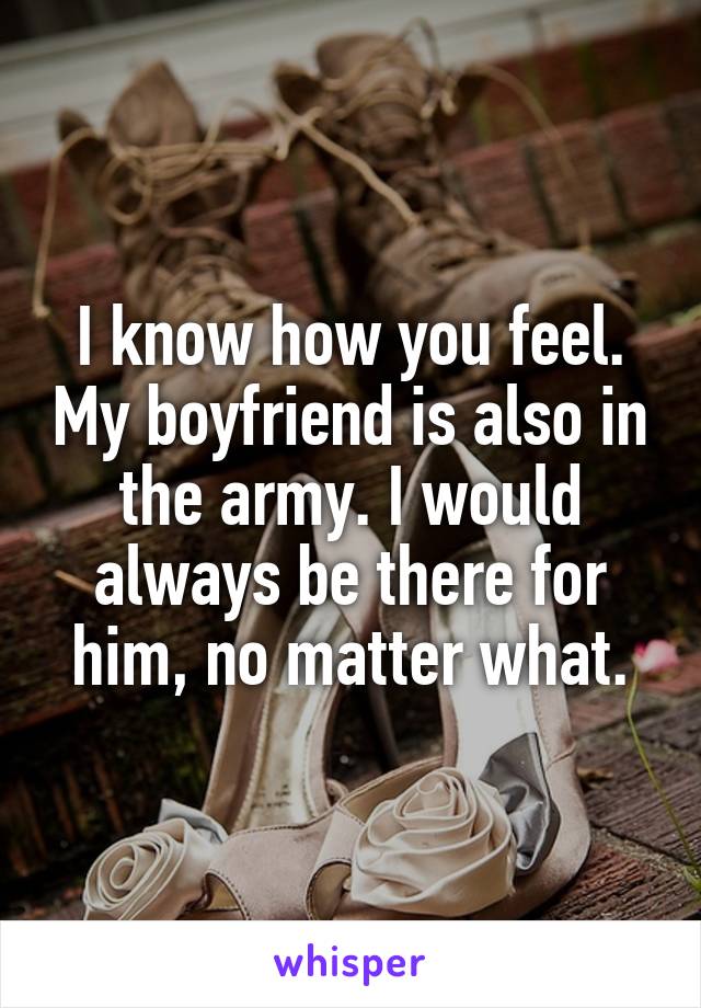 I know how you feel. My boyfriend is also in the army. I would always be there for him, no matter what.