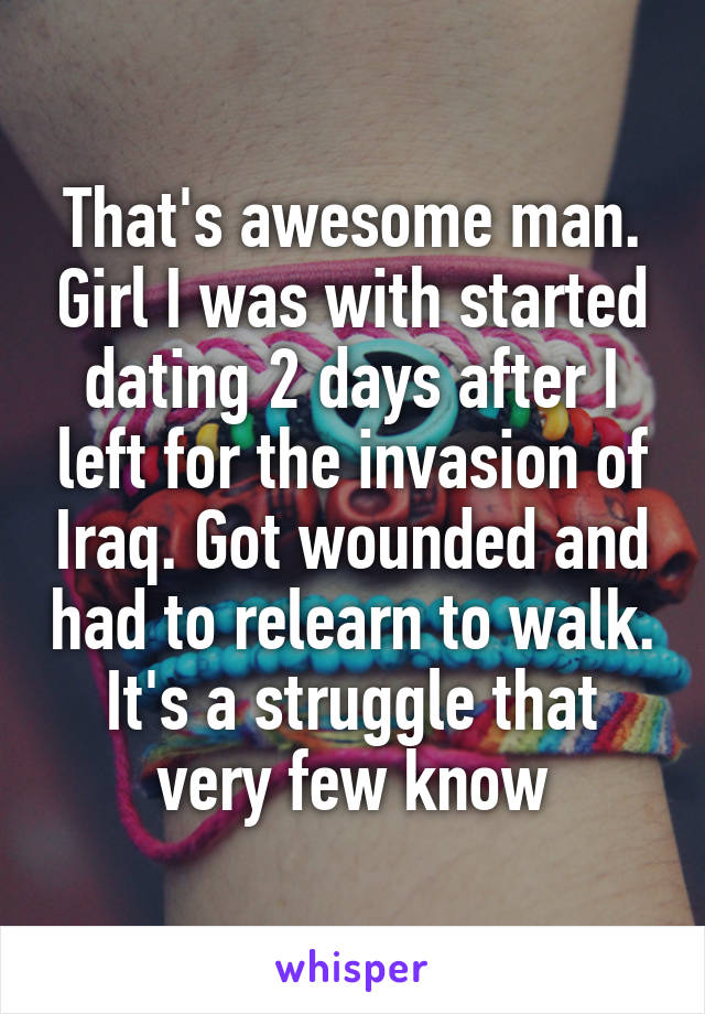 That's awesome man. Girl I was with started dating 2 days after I left for the invasion of Iraq. Got wounded and had to relearn to walk. It's a struggle that very few know