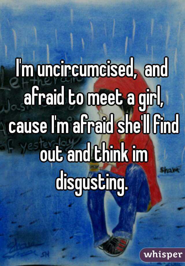 I'm uncircumcised,  and afraid to meet a girl, cause I'm afraid she'll find out and think im disgusting. 