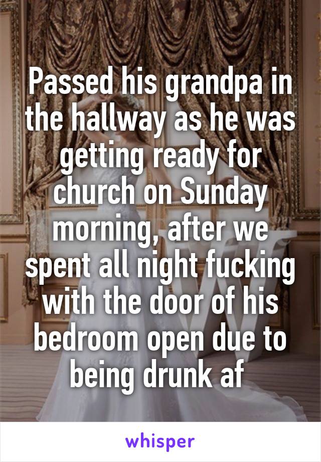 Passed his grandpa in the hallway as he was getting ready for church on Sunday morning, after we spent all night fucking with the door of his bedroom open due to being drunk af 