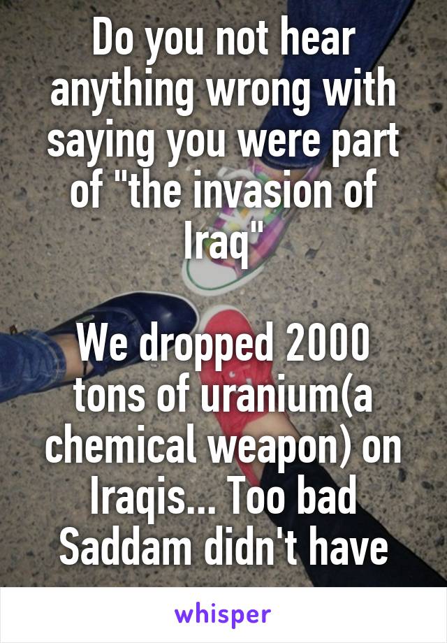 Do you not hear anything wrong with saying you were part of "the invasion of Iraq"

We dropped 2000 tons of uranium(a chemical weapon) on Iraqis... Too bad Saddam didn't have any 