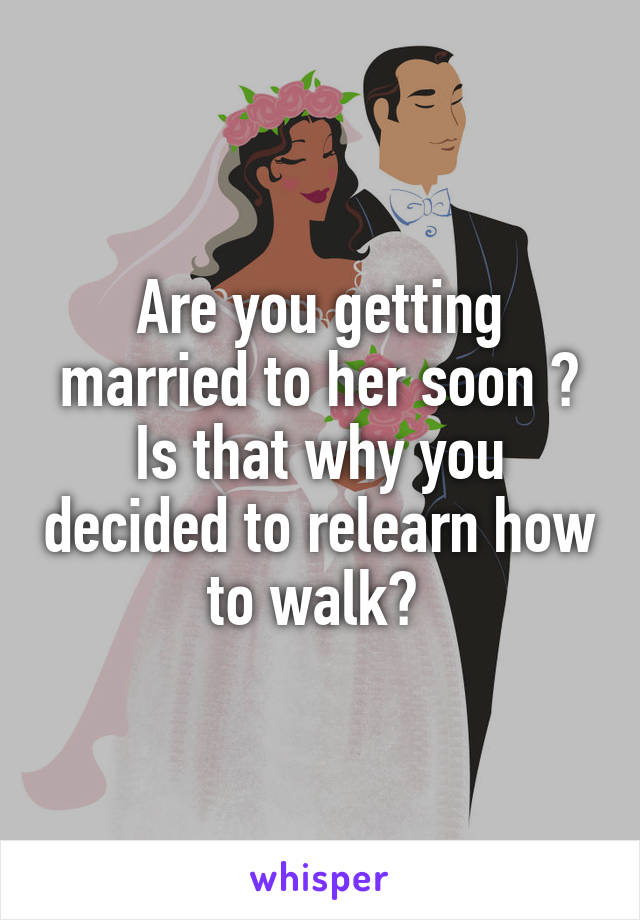 Are you getting married to her soon ? Is that why you decided to relearn how to walk? 