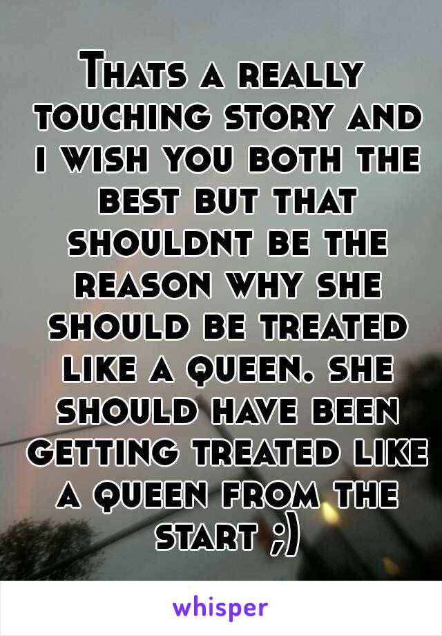 Thats a really touching story and i wish you both the best but that shouldnt be the reason why she should be treated like a queen. she should have been getting treated like a queen from the start ;)