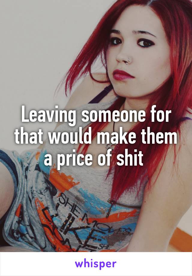 Leaving someone for that would make them a price of shit 