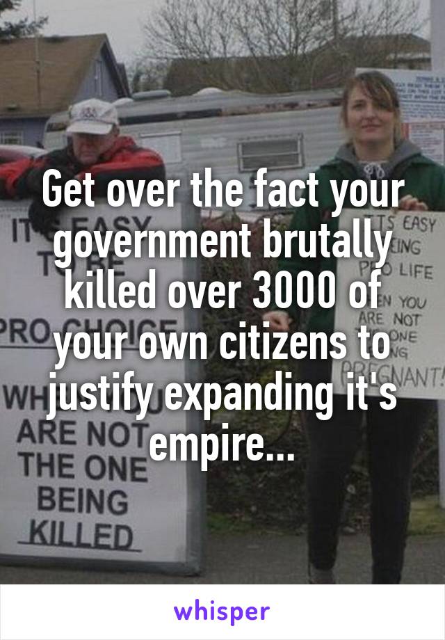 Get over the fact your government brutally killed over 3000 of your own citizens to justify expanding it's empire...