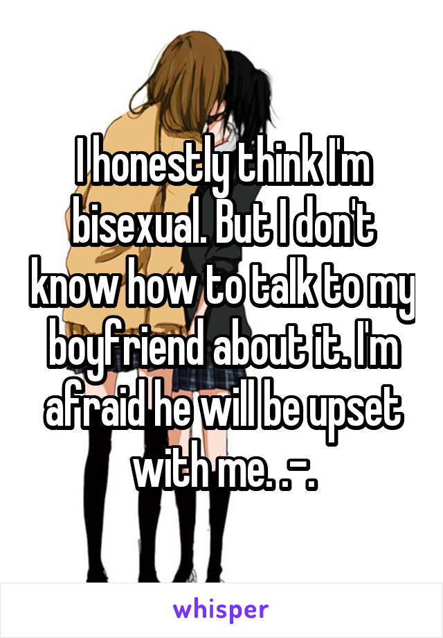I honestly think I'm bisexual. But I don't know how to talk to my boyfriend about it. I'm afraid he will be upset with me. .-.