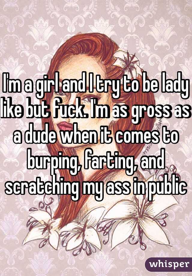 I'm a girl and I try to be lady like but fuck. I'm as gross as a dude when it comes to burping, farting, and scratching my ass in public 