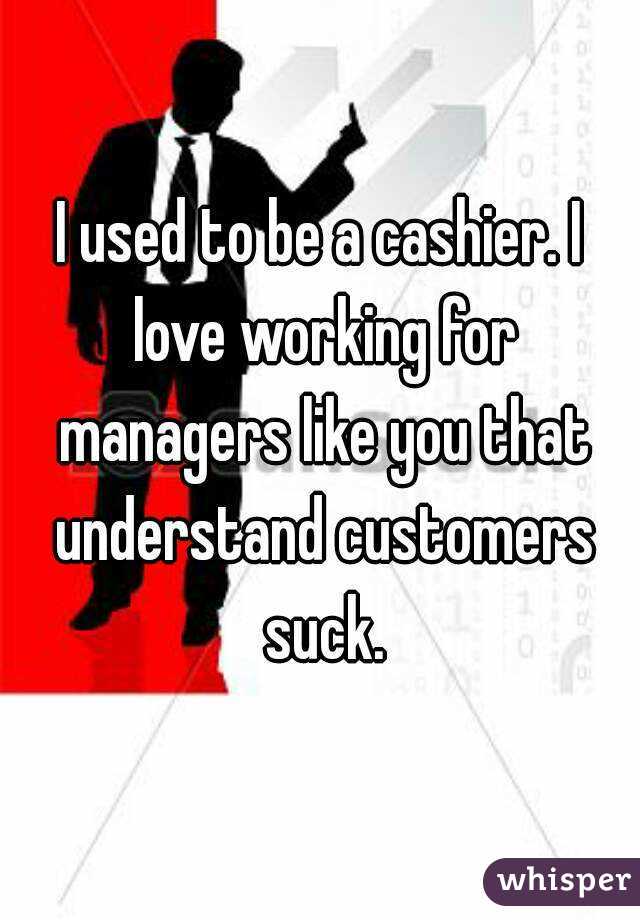 I used to be a cashier. I love working for managers like you that understand customers suck.