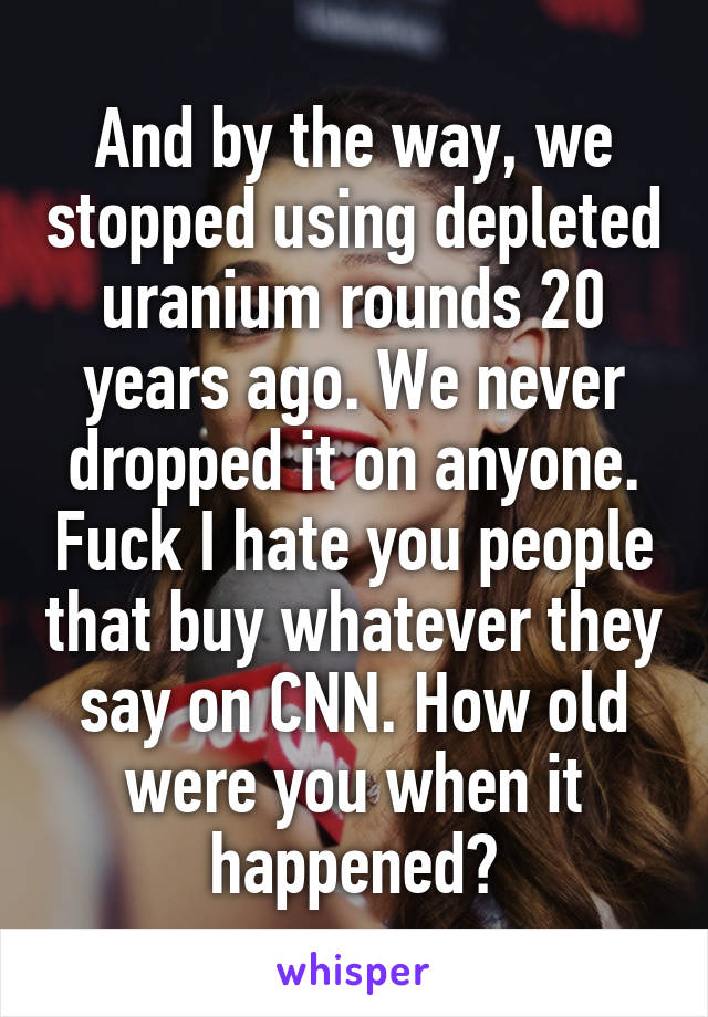 And by the way, we stopped using depleted uranium rounds 20 years ago. We never dropped it on anyone. Fuck I hate you people that buy whatever they say on CNN. How old were you when it happened?