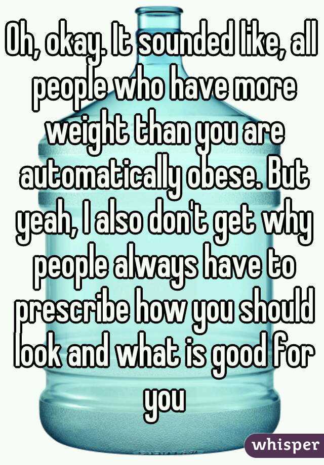 Oh, okay. It sounded like, all people who have more weight than you are automatically obese. But yeah, I also don't get why people always have to prescribe how you should look and what is good for you