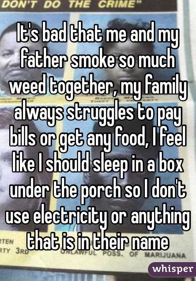 It's bad that me and my father smoke so much weed together, my family always struggles to pay bills or get any food, I feel like I should sleep in a box under the porch so I don't use electricity or anything that is in their name