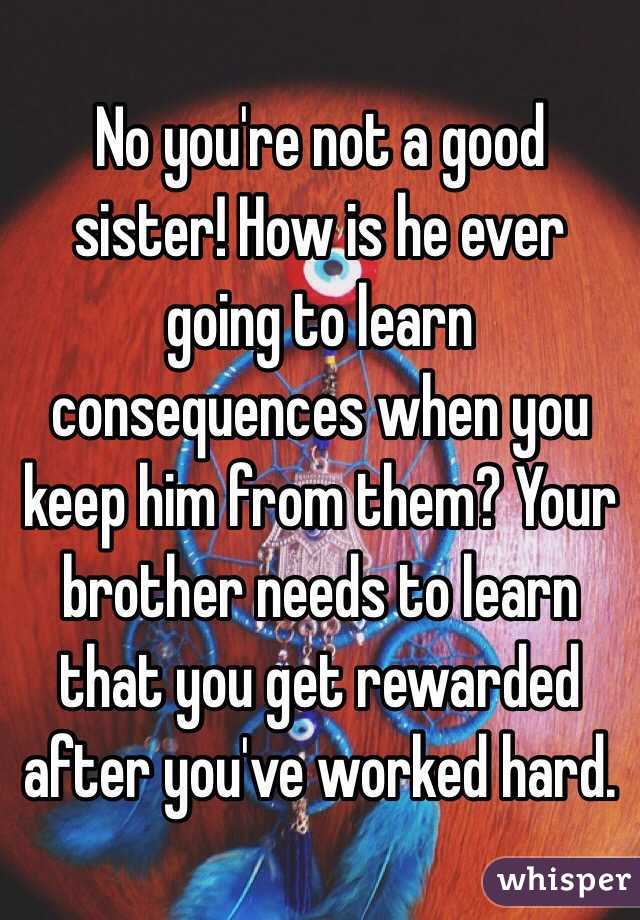 No you're not a good sister! How is he ever going to learn consequences when you keep him from them? Your brother needs to learn that you get rewarded after you've worked hard.