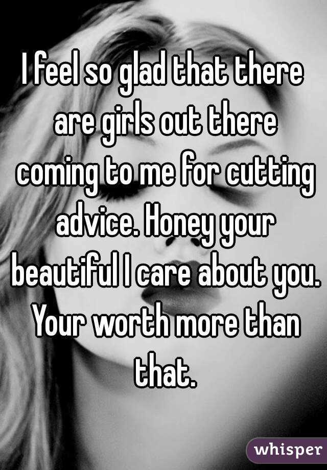 I feel so glad that there are girls out there coming to me for cutting advice. Honey your beautiful I care about you. Your worth more than that.