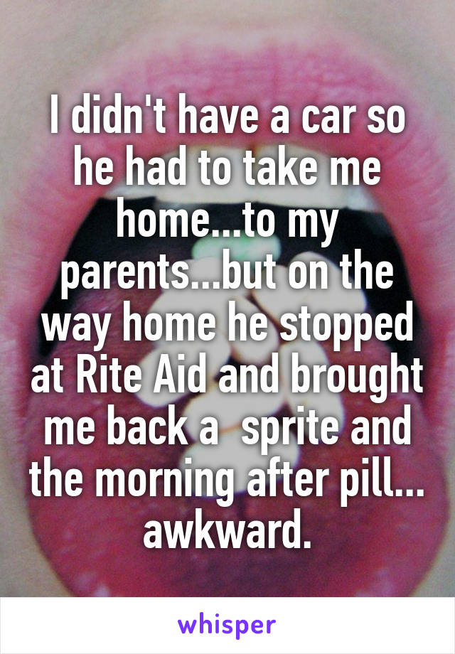 I didn't have a car so he had to take me home...to my parents...but on the way home he stopped at Rite Aid and brought me back a  sprite and the morning after pill... awkward.