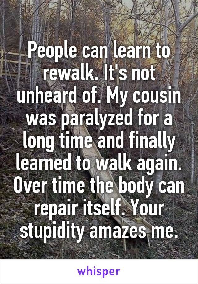 People can learn to rewalk. It's not unheard of. My cousin was paralyzed for a long time and finally learned to walk again. Over time the body can repair itself. Your stupidity amazes me.