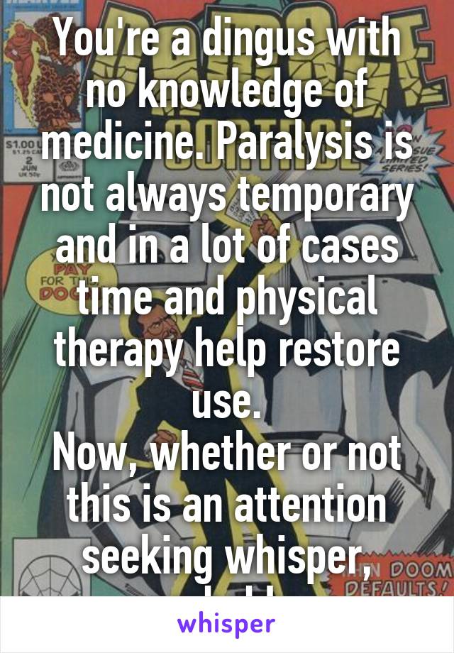 You're a dingus with no knowledge of medicine. Paralysis is not always temporary and in a lot of cases time and physical therapy help restore use.
Now, whether or not this is an attention seeking whisper, probably.