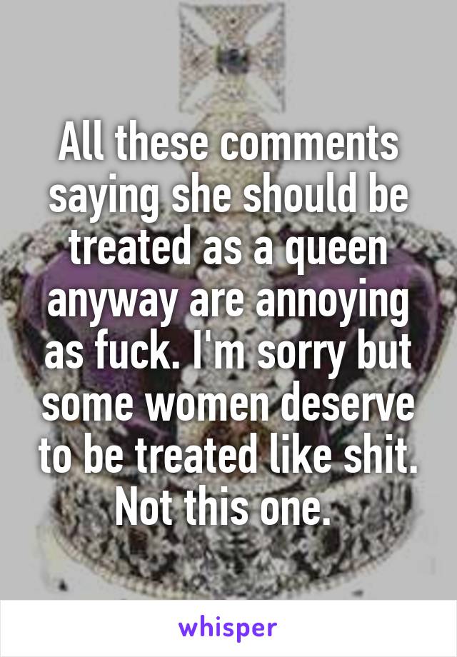 All these comments saying she should be treated as a queen anyway are annoying as fuck. I'm sorry but some women deserve to be treated like shit. Not this one. 