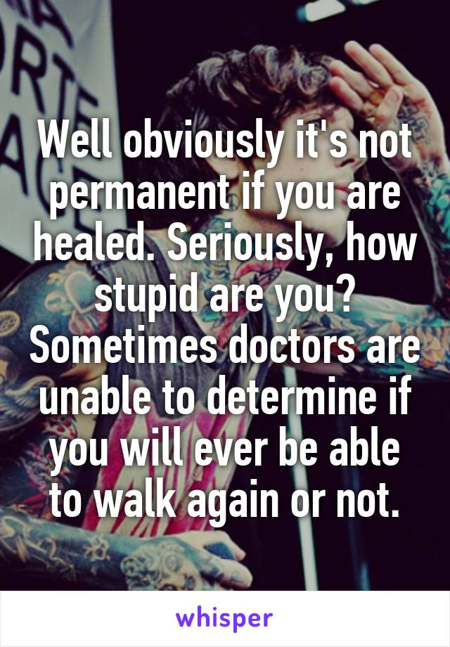 Well obviously it's not permanent if you are healed. Seriously, how stupid are you? Sometimes doctors are unable to determine if you will ever be able to walk again or not.