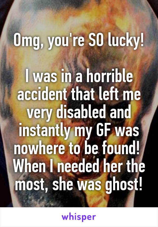 Omg, you're SO lucky!

I was in a horrible accident that left me very disabled and instantly my GF was nowhere to be found!  When I needed her the most, she was ghost!