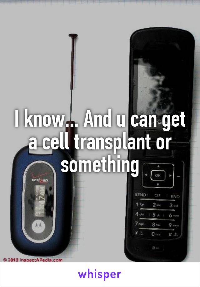 I know... And u can get a cell transplant or something