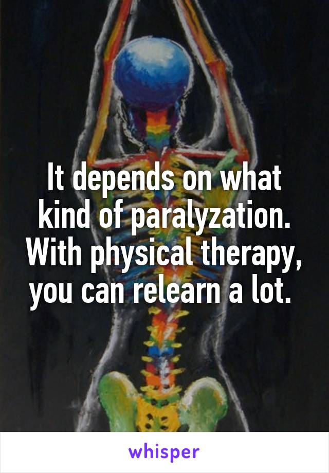 It depends on what kind of paralyzation. With physical therapy, you can relearn a lot. 