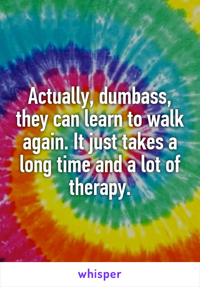 Actually, dumbass, they can learn to walk again. It just takes a long time and a lot of therapy.