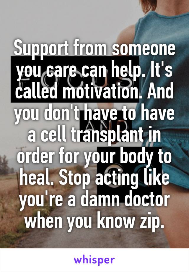 Support from someone you care can help. It's called motivation. And you don't have to have a cell transplant in order for your body to heal. Stop acting like you're a damn doctor when you know zip.