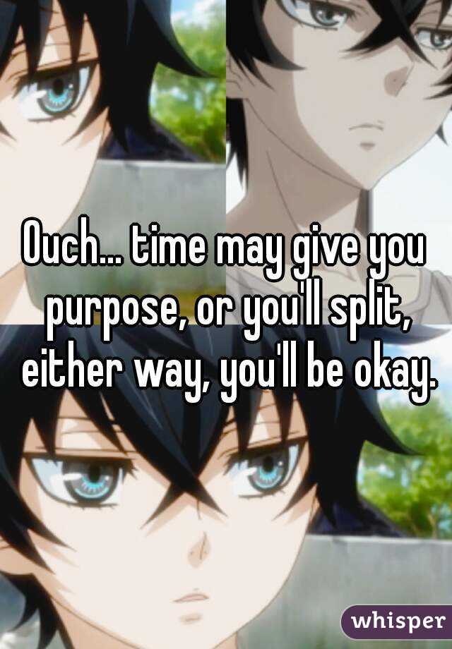 Ouch... time may give you purpose, or you'll split, either way, you'll be okay.