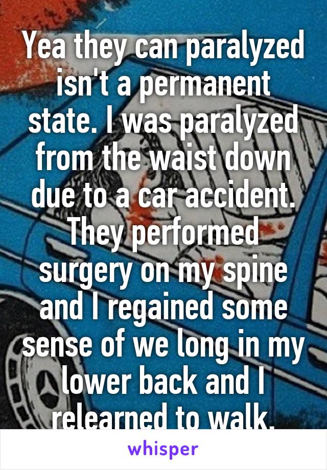 Yea they can paralyzed isn't a permanent state. I was paralyzed from the waist down due to a car accident. They performed surgery on my spine and I regained some sense of we long in my lower back and I relearned to walk.