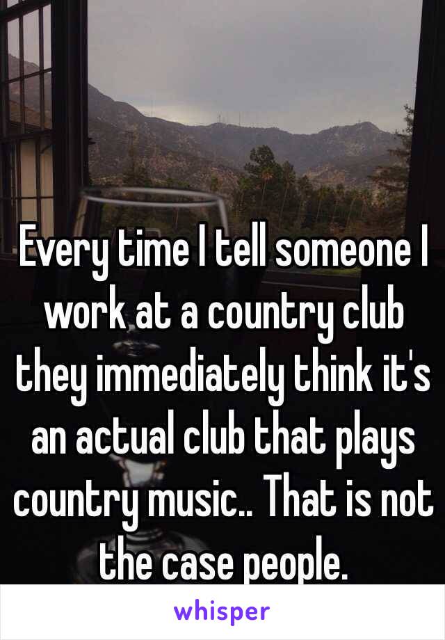 Every time I tell someone I work at a country club they immediately think it's an actual club that plays country music.. That is not the case people.