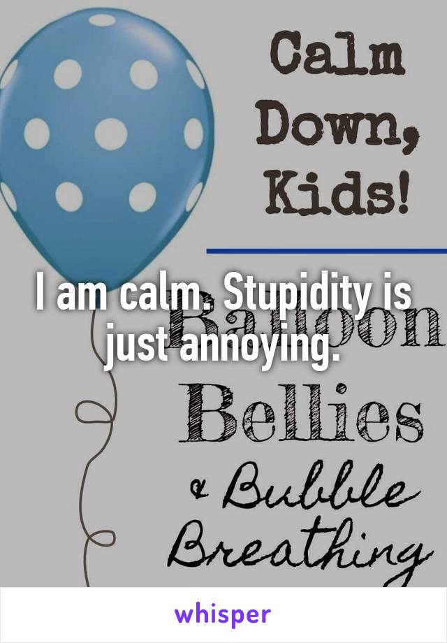 I am calm. Stupidity is just annoying.