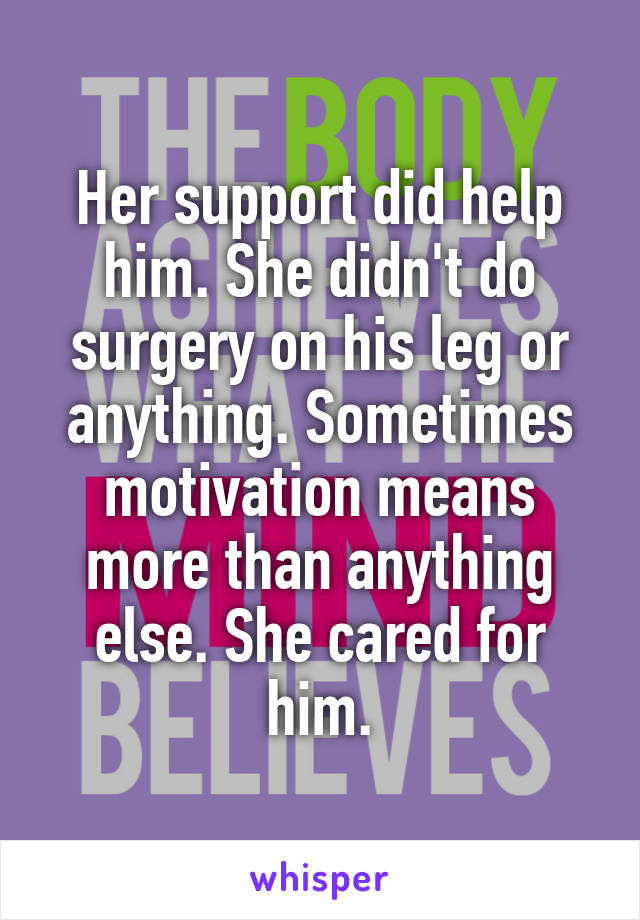 Her support did help him. She didn't do surgery on his leg or anything. Sometimes motivation means more than anything else. She cared for him.