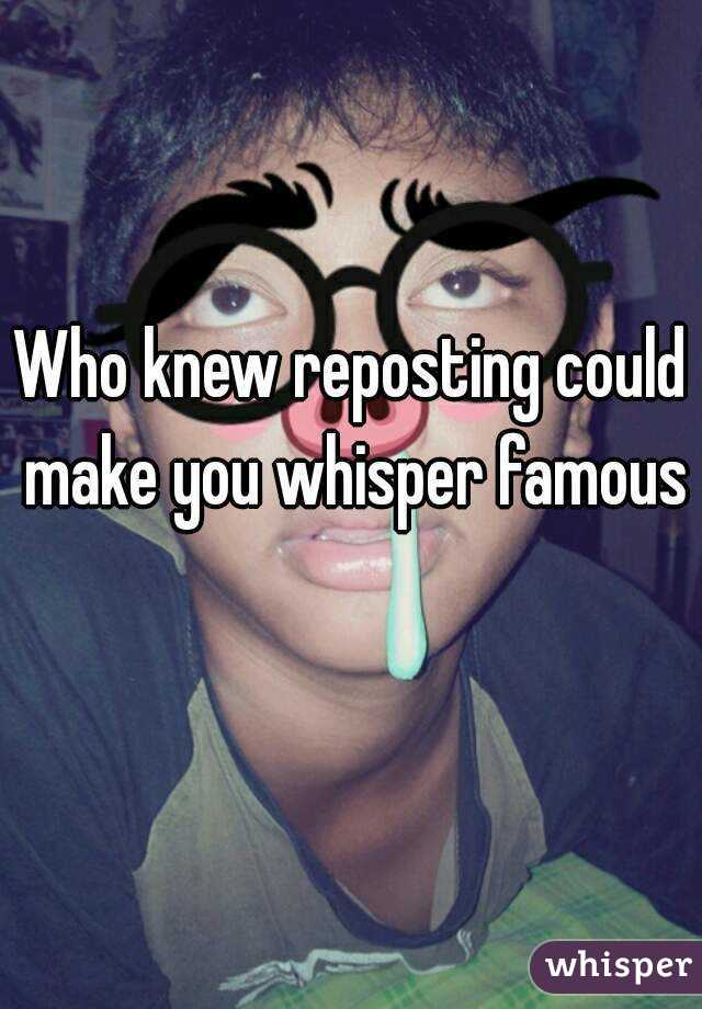 Who knew reposting could make you whisper famous 