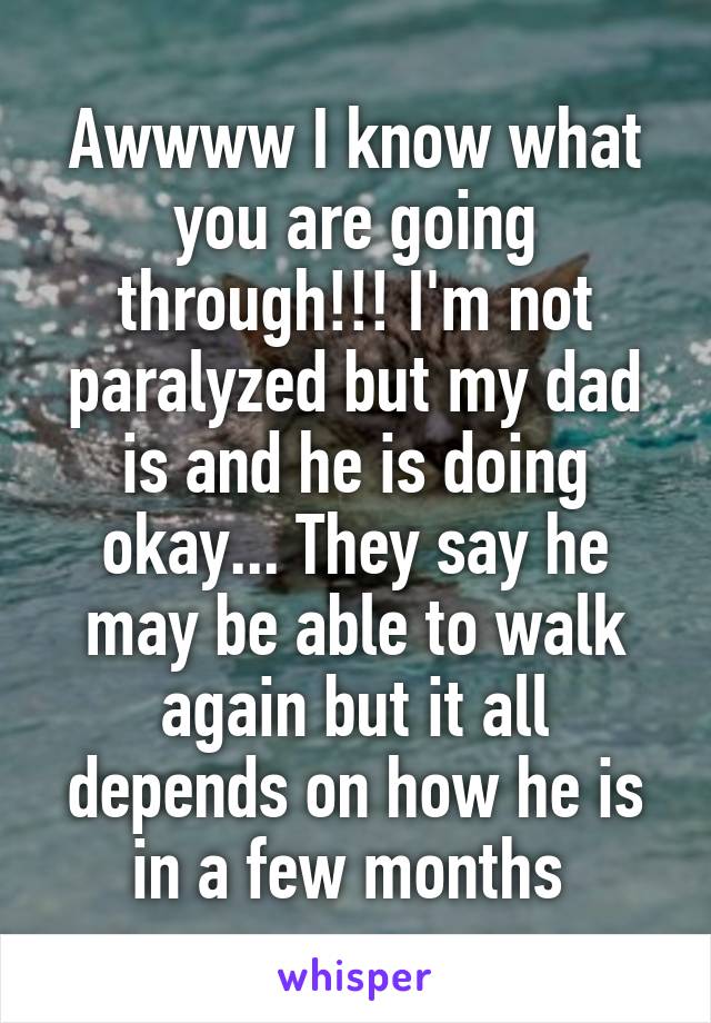 Awwww I know what you are going through!!! I'm not paralyzed but my dad is and he is doing okay... They say he may be able to walk again but it all depends on how he is in a few months 