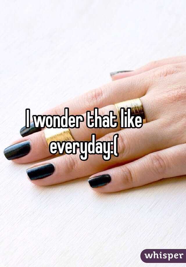 I wonder that like everyday:(
