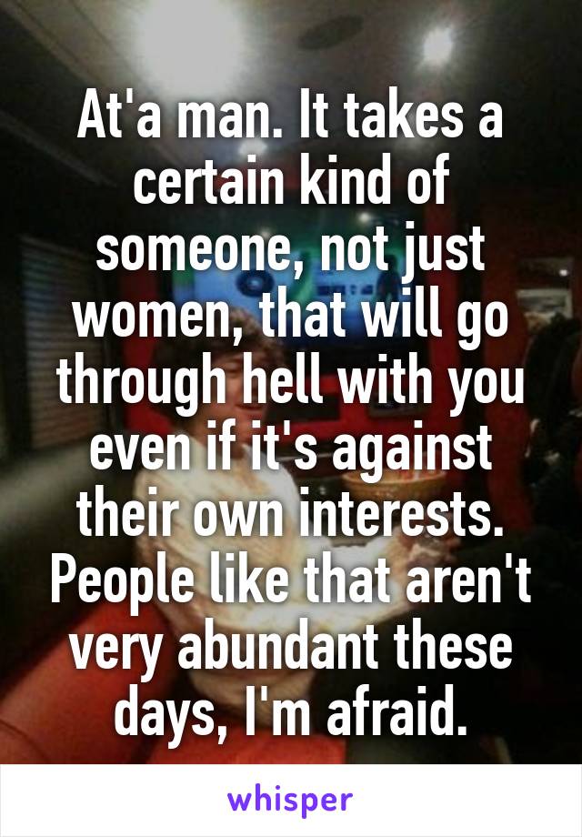 At'a man. It takes a certain kind of someone, not just women, that will go through hell with you even if it's against their own interests. People like that aren't very abundant these days, I'm afraid.