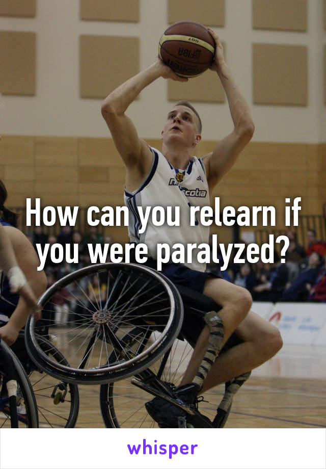 How can you relearn if you were paralyzed?