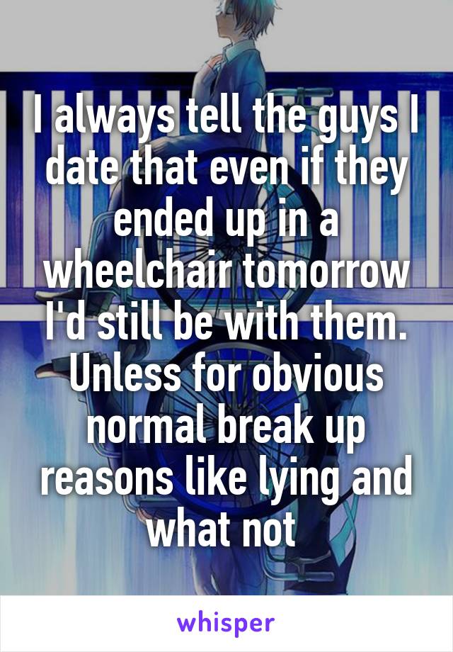 I always tell the guys I date that even if they ended up in a wheelchair tomorrow I'd still be with them.
Unless for obvious normal break up reasons like lying and what not 