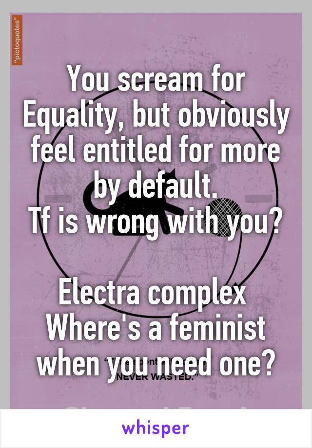 You scream for Equality, but obviously feel entitled for more by default.
Tf is wrong with you? 
Electra complex 
Where's a feminist when you need one?