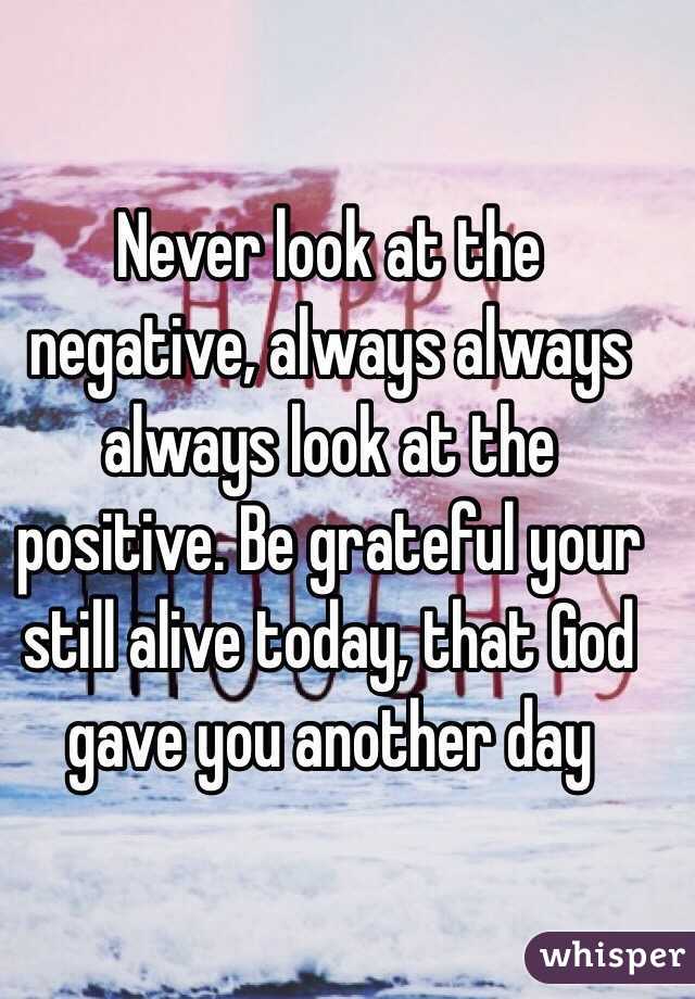 Never look at the negative, always always always look at the positive. Be grateful your still alive today, that God gave you another day 