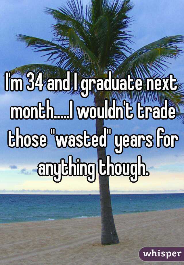 I'm 34 and I graduate next month.....I wouldn't trade those "wasted" years for anything though.