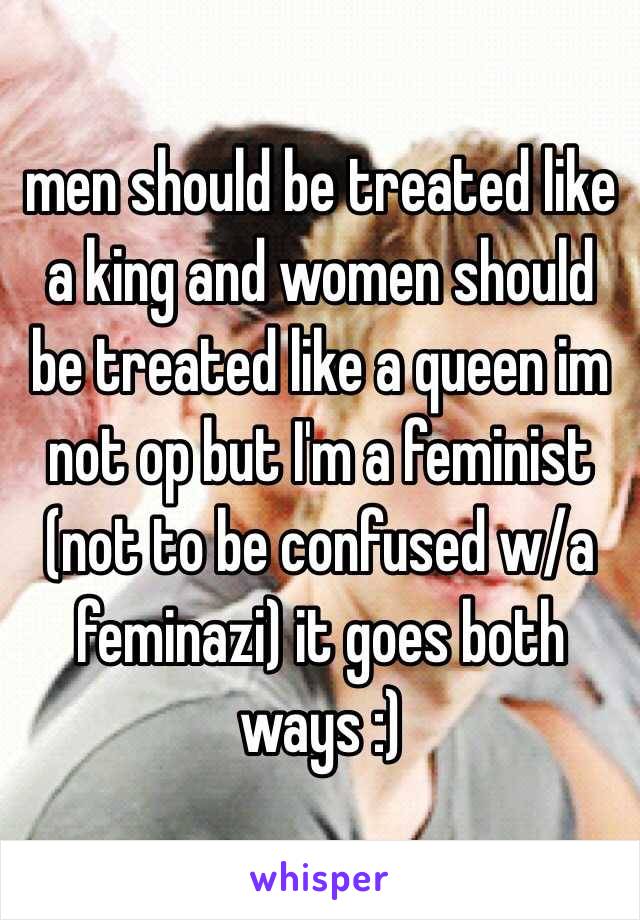 men should be treated like a king and women should be treated like a queen im not op but I'm a feminist (not to be confused w/a feminazi) it goes both ways :) 