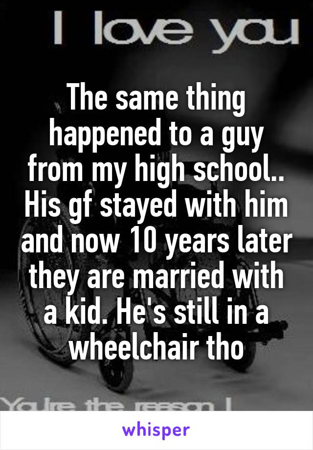 The same thing happened to a guy from my high school.. His gf stayed with him and now 10 years later they are married with a kid. He's still in a wheelchair tho