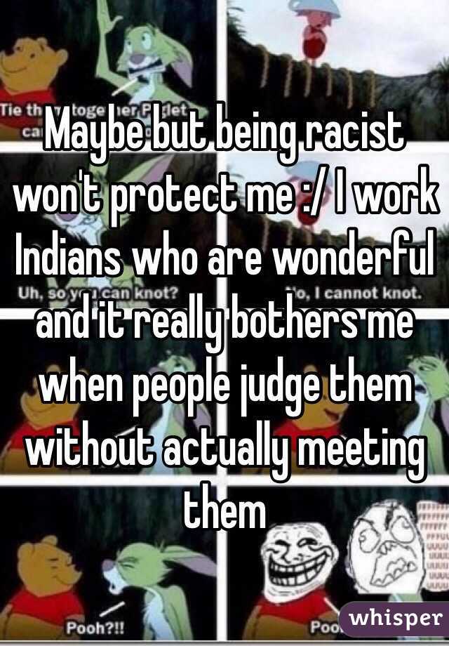 Maybe but being racist won't protect me :/ I work Indians who are wonderful and it really bothers me when people judge them without actually meeting them 