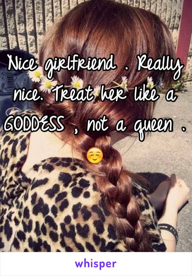 Nice girlfriend . Really nice. Treat her like a GODDESS , not a queen . ☺️