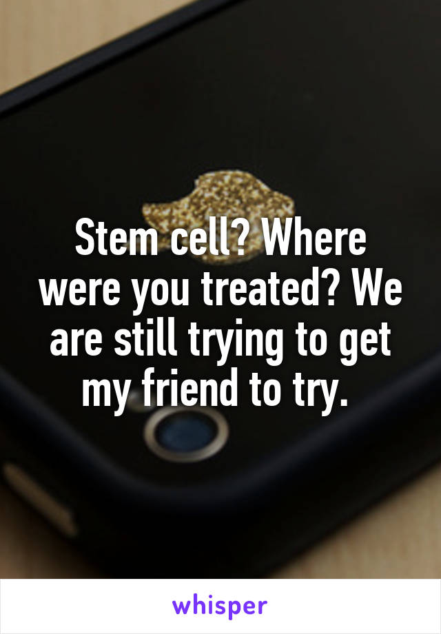 Stem cell? Where were you treated? We are still trying to get my friend to try. 