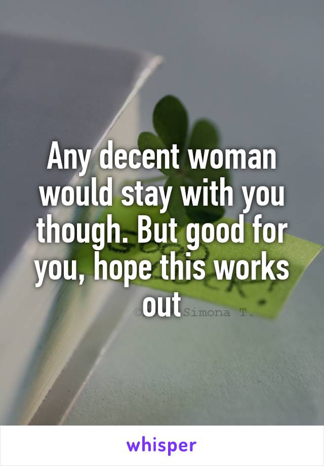 Any decent woman would stay with you though. But good for you, hope this works out